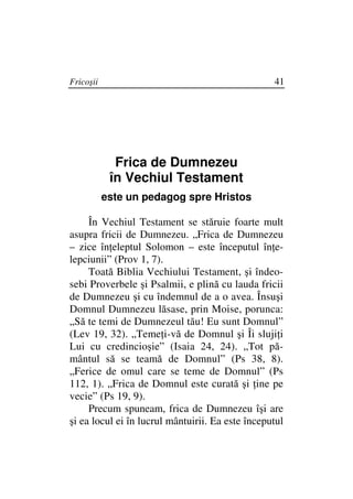 Fricoşii                                          41




             Frica de Dumnezeu
            în Vechiul Testament
           este un pedagog spre Hristos

     În Vechiul Testament se stăruie foarte mult
asupra fricii de Dumnezeu. „Frica de Dumnezeu
– zice în eleptul Solomon – este începutul în e-
lepciunii” (Prov 1, 7).
     Toată Biblia Vechiului Testament, şi îndeo-
sebi Proverbele şi Psalmii, e plină cu lauda fricii
de Dumnezeu şi cu îndemnul de a o avea. Însuşi
Domnul Dumnezeu lăsase, prin Moise, porunca:
„Să te temi de Dumnezeul tău! Eu sunt Domnul”
(Lev 19, 32). „Teme i-vă de Domnul şi Îi sluji i
Lui cu credincioşie” (Isaia 24, 24). „Tot pă-
mântul să se teamă de Domnul” (Ps 38, 8).
„Ferice de omul care se teme de Domnul” (Ps
112, 1). „Frica de Domnul este curată şi ine pe
vecie” (Ps 19, 9).
     Precum spuneam, frica de Dumnezeu îşi are
şi ea locul ei în lucrul mântuirii. Ea este începutul
 
