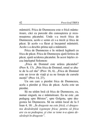 42                                   Preot Iosif TRIFA

mântuirii. Frica de Dumnezeu este o frică mântu-
itoare, căci ea purcede din cunoaşterea şi recu-
noaşterea păcatului. Unde s-a trezit frica de
Dumnezeu, acolo e semn că s-a trezit şi frica de
păcat. Şi acolo s-a făcut şi începutul mântuirii.
Acolo s-a deschis prima uşă a mântuirii.
     Frica de Dumnezeu e în strânsă legătură cu
frica de păcat. Frica de Dumnezeu ajută ferirea de
păcat, ajută uciderea păcatului. În acest în eles zi-
cea în eleptul Solomon:
     „Frica de Domnul este urârea păcatului”
(Prov 8, 13). „Prin frica de Domnul, omul se aba-
te de la cel rău” (Prov 16, 6). „Frica de Domnul
este un izvor de via ă şi ea ne fereşte de cursele
mor ii” (Prov 14, 27).
     Un om care a pierdut frica de Dumnezeu,
acela a pierdut şi frica de păcat. Acela este un
pierdut.
     Să nu uităm însă că frica de Dumnezeu, ea,
numai singură, nu e mântuitoare. Ea ne este „un
pedagog spre Hristos”, spre Golgota, spre dra-
gostea lui Dumnezeu. Să nu uităm locul de la I
Ioan 4, 18: „În dragoste nu este frică, ci dragos-
tea desăvârşită izgoneşte frica; pentru că frica
are cu ea pedeapsa, şi cine se teme n-a ajuns de-
săvârşit în dragoste”.
 