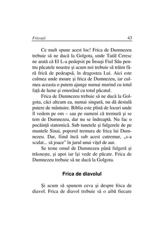 Fricoşii                                          43

     Ce mult spune acest loc! Frica de Dumnezeu
trebuie să ne ducă la Golgota, unde Tatăl Ceresc
ne arată că El L-a pedepsit pe Însuşi Fiul Său pen-
tru păcatele noastre şi acum noi trebuie să trăim fă-
ră frică de pedeapsă, în dragostea Lui. Aici este
culmea unde moare şi frica de Dumnezeu, iar cul-
mea aceasta o putem ajunge numai murind cu totul
fa ă de lume şi omorând cu totul păcatul.
     Frica de Dumnezeu trebuie să ne ducă la Gol-
gota, căci altcum ea, numai singură, nu dă destulă
putere de mântuire. Biblia este plină de locuri unde
îl vedem pe om – sau pe oameni că tremură şi se
tem de Dumnezeu, dar nu se îndreaptă. Nu fac o
pocăin ă statornică. Sub tunetele şi fulgerele de pe
muntele Sinai, poporul tremura de frica lui Dum-
nezeu. Dar, fiind încă sub acest cutremur, „s-a
sculat... să joace” în jurul unui vi el de aur.
     Se teme omul de Dumnezeu până fulgeră şi
trăsneşte, şi apoi iar îşi vede de păcate. Frica de
Dumnezeu trebuie să ne ducă la Golgota.

                Frica de diavolul

    Şi acum să spunem ceva şi despre frica de
diavol. Frica de diavol trebuie să o aibă fiecare
 