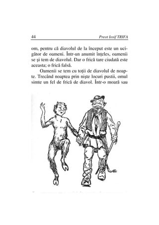 44                                  Preot Iosif TRIFA

om, pentru că diavolul de la început este un uci-
gător de oameni. Într-un anumit în eles, oamenii
se şi tem de diavolul. Dar o frică tare ciudată este
aceasta; o frică falsă.
     Oamenii se tem cu to ii de diavolul de noap-
te. Trecând noaptea prin nişte locuri pustii, omul
simte un fel de frică de diavol. Într-o moară sau
 