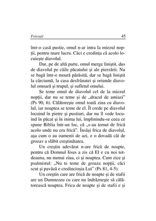 Fricoşii                                           45

într-o casă pustie, omul n-ar intra la miezul nop-
 ii, pentru mare lucru. Căci e credin a că acolo lo-
cuieşte diavolul.
      Dar, pe de altă parte, omul merge liniştit, dus
de diavolul pe căile păcatului şi ale pierzării. Nu
se bagă într-o moară părăsită, dar se bagă liniştit
la cârciumă, la casa desfrânatei şi oriunde diavo-
lul omoară şi trupul, şi sufletul omului.
      Se teme omul de diavolul cel de la miezul
nop ii, dar nu se teme şi de „dracul de amiazi”
(Ps 90, 6). Călătoreşte omul toată ziua cu diavo-
lul, iar noaptea se teme de el. Îl crede pe diavolul
locuind în pietre şi pustiuri, dar nu îl vede locu-
ind în păcat şi în inima lui, împlinindu-se ceea ce
spune Biblia într-un loc, că „s-au temut de frică
acolo unde nu era frică”. Însăşi frica de diavolul,
aşa cum o au oamenii de azi, e o dovadă cât de
grozav a slăbit creştinătatea.
      Un creştin adevărat n-are frică de noapte,
pentru că Domnul Iisus a zis că El e cu noi tot-
deauna, nu numai ziua, ci şi noaptea. Cum zice şi
psalmistul: „Nu te teme de groaza nop ii, căci
scut şi pavăză e credincioşia Lui” (Ps 81, 4-5).
      Un creştin care are frică de noapte şi de stafii
are un Dumnezeu cu care nu îndrăzneşte să călă-
torească noaptea. Frica de noapte şi de stafii e şi
 