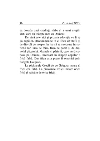 46                                  Preot Iosif TRIFA

ea dovada unei credin e slabe şi a unui creştin
slab, care nu trăieşte încă cu Domnul.
     De vină este aici şi proasta educa ie ce li se
dă copiilor, strecurându-se în ei frica de stafii şi
de diavoli de noapte, în loc să se strecoare în su-
fletul lor, încă de mici, frica de păcat şi de dia-
volul păcatului. Mamele şi părin ii, care nu-L cu-
nosc pe Domnul, strecoară în sângele copiilor o
frică falsă. Dar frica asta poate fi omorâtă prin
Sângele Golgotei.
     La picioarele Crucii de pe Golgota moare şi
frica cea falsă. La picioarele Crucii moare orice
frică şi scăpăm de orice frică.
 