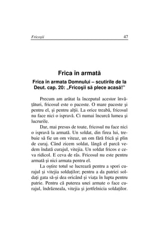 Fricoşii                                            47




               Frica în armată
Frica în armata Domnului – scutirile de la
Deut. cap. 20: „Fricoşii să plece acasă!”

     Precum am arătat la începutul acestor învă-
 ături, fricosul este o pacoste. O mare pacoste şi
pentru el, şi pentru al ii. La orice treabă, fricosul
nu face nici o ispravă. Ci numai încurcă lumea şi
lucrurile.
     Dar, mai presus de toate, fricosul nu face nici
o ispravă la armată. Un soldat, din firea lui, tre-
buie să fie un om viteaz, un om fără frică şi plin
de curaj. Când zicem soldat, lângă el parcă ve-
dem îndată curajul, vitejia. Un soldat fricos e ce-
va ridicol. E ceva de râs. Fricosul nu este pentru
armată şi nici armata pentru el.
     La oştire totul se lucrează pentru a spori cu-
rajul şi vitejia solda ilor; pentru a da patriei sol-
da i gata să-şi dea oricând şi via a în lupta pentru
patrie. Pentru că puterea unei armate o face cu-
rajul, îndrăzneala, vitejia şi jertfelnicia solda ilor.
 