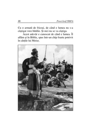 48                                   Preot Iosif TRIFA

Cu o armată de fricoşi, de când e lumea nu s-a
câştigat vreo bătălie. Şi nici nu se va câştiga.
     Acest adevăr e cunoscut de când e lumea. Îl
aflăm şi în Biblie, spus într-un chip foarte potrivit
în căr ile lui Moise.
 