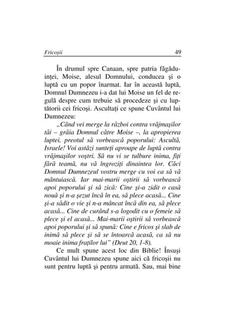 Fricoşii                                         49

     În drumul spre Canaan, spre patria făgădu-
in ei, Moise, alesul Domnului, conducea şi o
luptă cu un popor înarmat. Iar în această luptă,
Domnul Dumnezeu i-a dat lui Moise un fel de re-
gulă despre cum trebuie să procedeze şi cu lup-
tătorii cei fricoşi. Asculta i ce spune Cuvântul lui
Dumnezeu:
     „Când vei merge la război contra vrăjmaşilor
tăi – grăia Domnul către Moise –, la apropierea
luptei, preotul să vorbească poporului: Ascultă,
Israele! Voi astăzi sunte i aproape de luptă contra
vrăjmaşilor voştri. Să nu vi se tulbure inima, fi i
fără teamă, nu vă îngrozi i dinaintea lor. Căci
Domnul Dumnezeul vostru merge cu voi ca să vă
mântuiască. Iar mai-marii oştirii să vorbească
apoi poporului şi să zică: Cine şi-a zidit o casă
nouă şi n-a şezut încă în ea, să plece acasă... Cine
şi-a sădit o vie şi n-a mâncat încă din ea, să plece
acasă... Cine de curând s-a logodit cu o femeie să
plece şi el acasă... Mai-marii oştirii să vorbească
apoi poporului şi să spună: Cine e fricos şi slab de
inimă să plece şi să se întoarcă acasă, ca să nu
moaie inima fra ilor lui” (Deut 20, 1-8).
     Ce mult spune acest loc din Biblie! Însuşi
Cuvântul lui Dumnezeu spune aici că fricoşii nu
sunt pentru luptă şi pentru armată. Sau, mai bine
 