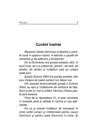 Fricoşii                                            5




               Cuvânt înainte
     Mişcarea Oastei Domnului a deschis o şcoa-
lă nouă în poporul nostru. A deschis o şcoală de
cercetare şi de adâncire a Scripturilor.
     De la Dumnezeu era şcoala aceasta, căci, în
scurt timp, ea s-a umplut de „şcolari”, de căr i, de
predici, de cântări şi învă ături care au umplut
toată ara.
     Şcoala Duhului Sfânt era şcoala aceasta, căci
ea a început să nască oameni noi, făpturi noi.
     Din această binecuvântată şcoală a Duhului
Sfânt, au ieşit şi învă ăturile din cărticica de fa ă.
Sunt şi ele un rod al suflării Vântului Ceresc pes-
te ara aceasta.
     Frica de la Apocalipsa 21, 8 este cercetată
în această carte şi arătată în lumina ei cea ade-
vărată.
     Fie ca şi aceste învă ături să trezească în
orice suflet curajul şi îndrăzneala pentru cauza
Domnului şi pentru lupta Domnului în lume. Şi
 