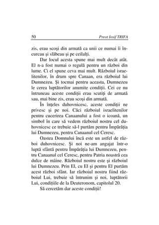 50                                 Preot Iosif TRIFA

zis, erau scoşi din armată ca unii ce numai îi în-
curcau şi slăbeau şi pe ceilal i.
     Dar locul acesta spune mai mult decât atât.
El n-a fost numai o regulă pentru un război din
lume. Ci el spune ceva mai mult. Războiul israe-
litenilor, în drum spre Canaan, era războiul lui
Dumnezeu. Şi tocmai pentru aceasta, Dumnezeu
le cerea luptătorilor anumite condi ii. Cei ce nu
întruneau aceste condi ii erau scuti i de armată
sau, mai bine zis, erau scoşi din armată.
     În în eles duhovnicesc, aceste condi ii ne
privesc şi pe noi. Căci războiul israelitenilor
pentru cucerirea Canaanului a fost o icoană, un
simbol în care să vedem războiul nostru cel du-
hovnicesc ce trebuie să-l purtăm pentru Împără ia
lui Dumnezeu, pentru Canaanul cel Ceresc.
     Oastea Domnului încă este un astfel de răz-
boi duhovnicesc. Şi noi ne-am angajat într-o
luptă sfântă pentru Împără ia lui Dumnezeu, pen-
tru Canaanul cel Ceresc, pentru Patria noastră cea
dulce de mâine. Războiul nostru este şi războiul
lui Dumnezeu. Prin El, cu El şi pentru El purtăm
acest război sfânt. Iar războiul nostru fiind răz-
boiul Lui, trebuie să întrunim şi noi, luptătorii
Lui, condi iile de la Deuteronom, capitolul 20.
     Să cercetăm dar aceste condi ii!
 
