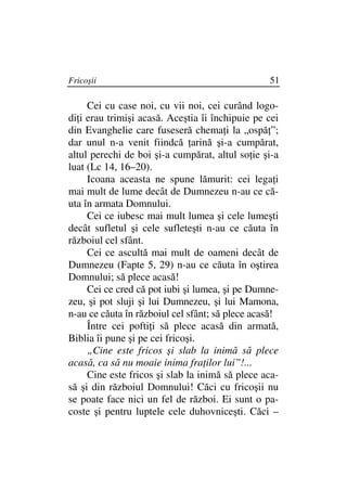 Fricoşii                                         51

     Cei cu case noi, cu vii noi, cei curând logo-
di i erau trimişi acasă. Aceştia îi închipuie pe cei
din Evanghelie care fuseseră chema i la „ospă ”;
dar unul n-a venit fiindcă arină şi-a cumpărat,
altul perechi de boi şi-a cumpărat, altul so ie şi-a
luat (Lc 14, 16–20).
     Icoana aceasta ne spune lămurit: cei lega i
mai mult de lume decât de Dumnezeu n-au ce că-
uta în armata Domnului.
     Cei ce iubesc mai mult lumea şi cele lumeşti
decât sufletul şi cele sufleteşti n-au ce căuta în
războiul cel sfânt.
     Cei ce ascultă mai mult de oameni decât de
Dumnezeu (Fapte 5, 29) n-au ce căuta în oştirea
Domnului; să plece acasă!
     Cei ce cred că pot iubi şi lumea, şi pe Dumne-
zeu, şi pot sluji şi lui Dumnezeu, şi lui Mamona,
n-au ce căuta în războiul cel sfânt; să plece acasă!
     Între cei pofti i să plece acasă din armată,
Biblia îi pune şi pe cei fricoşi.
     „Cine este fricos şi slab la inimă să plece
acasă, ca să nu moaie inima fra ilor lui”!...
     Cine este fricos şi slab la inimă să plece aca-
să şi din războiul Domnului! Căci cu fricoşii nu
se poate face nici un fel de război. Ei sunt o pa-
coste şi pentru luptele cele duhovniceşti. Căci –
 
