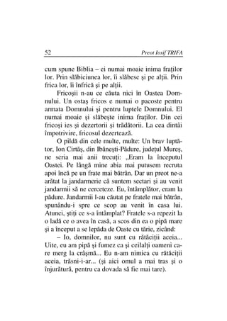 52                                    Preot Iosif TRIFA

cum spune Biblia – ei numai moaie inima fra ilor
lor. Prin slăbiciunea lor, îi slăbesc şi pe al ii. Prin
frica lor, îi înfrică şi pe al ii.
      Fricoşii n-au ce căuta nici în Oastea Dom-
nului. Un ostaş fricos e numai o pacoste pentru
armata Domnului şi pentru luptele Domnului. El
numai moaie şi slăbeşte inima fra ilor. Din cei
fricoşi ies şi dezertorii şi trădătorii. La cea dintâi
împotrivire, fricosul dezertează.
      O pildă din cele multe, multe: Un brav luptă-
tor, Ion Cirtăş, din Ibăneşti-Pădure, jude ul Mureş,
ne scria mai anii trecu i: „Eram la începutul
Oastei. Pe lângă mine abia mai putusem recruta
apoi încă pe un frate mai bătrân. Dar un preot ne-a
arătat la jandarmerie că suntem sectari şi au venit
jandarmii să ne cerceteze. Eu, întâmplător, eram la
pădure. Jandarmii l-au căutat pe fratele mai bătrân,
spunându-i spre ce scop au venit în casa lui.
Atunci, şti i ce s-a întâmplat? Fratele s-a repezit la
o ladă ce o avea în casă, a scos din ea o pipă mare
şi a început a se lepăda de Oaste cu tărie, zicând:
      – Io, domnilor, nu sunt cu rătăci ii aceia...
Uite, eu am pipă şi fumez ca şi ceilal i oameni ca-
re merg la crâşmă... Eu n-am nimica cu rătăci ii
aceia, trăsni-i-ar... (şi aici omul a mai tras şi o
înjurătură, pentru ca dovada să fie mai tare).
 