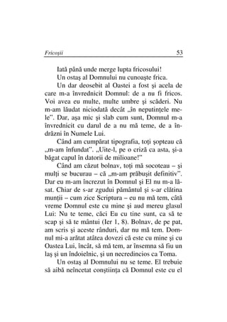 Fricoşii                                        53

     Iată până unde merge lupta fricosului!
     Un ostaş al Domnului nu cunoaşte frica.
     Un dar deosebit al Oastei a fost şi acela de
care m-a învrednicit Domnul: de a nu fi fricos.
Voi avea eu multe, multe umbre şi scăderi. Nu
m-am lăudat niciodată decât „în neputin ele me-
le”. Dar, aşa mic şi slab cum sunt, Domnul m-a
învrednicit cu darul de a nu mă teme, de a în-
drăzni în Numele Lui.
     Când am cumpărat tipografia, to i şopteau că
„m-am înfundat”. „Uite-l, pe o criză ca asta, şi-a
băgat capul în datorii de milioane!”
     Când am căzut bolnav, to i mă socoteau – şi
mul i se bucurau – că „m-am prăbuşit definitiv”.
Dar eu m-am încrezut în Domnul şi El nu m-a lă-
sat. Chiar de s-ar zgudui pământul şi s-ar clătina
mun ii – cum zice Scriptura – eu nu mă tem, câtă
vreme Domnul este cu mine şi aud mereu glasul
Lui: Nu te teme, căci Eu cu tine sunt, ca să te
scap şi să te mântui (Ier 1, 8). Bolnav, de pe pat,
am scris şi aceste rânduri, dar nu mă tem. Dom-
nul mi-a arătat atâtea dovezi că este cu mine şi cu
Oastea Lui, încât, să mă tem, ar însemna să fiu un
laş şi un îndoielnic, şi un necredincios ca Toma.
     Un ostaş al Domnului nu se teme. El trebuie
să aibă neîncetat conştiin a că Domnul este cu el
 