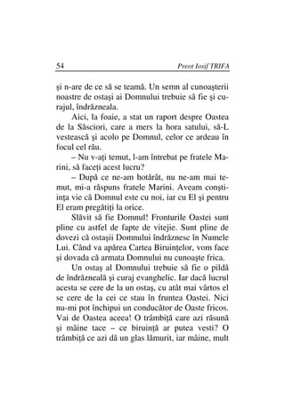 54                                  Preot Iosif TRIFA

şi n-are de ce să se teamă. Un semn al cunoaşterii
noastre de ostaşi ai Domnului trebuie să fie şi cu-
rajul, îndrăzneala.
      Aici, la foaie, a stat un raport despre Oastea
de la Săsciori, care a mers la hora satului, să-L
vestească şi acolo pe Domnul, celor ce ardeau în
focul cel rău.
      – Nu v-a i temut, l-am întrebat pe fratele Ma-
rini, să face i acest lucru?
      – După ce ne-am hotărât, nu ne-am mai te-
mut, mi-a răspuns fratele Marini. Aveam conşti-
in a vie că Domnul este cu noi, iar cu El şi pentru
El eram pregăti i la orice.
      Slăvit să fie Domnul! Fronturile Oastei sunt
pline cu astfel de fapte de vitejie. Sunt pline de
dovezi că ostaşii Domnului îndrăznesc în Numele
Lui. Când va apărea Cartea Biruin elor, vom face
şi dovada că armata Domnului nu cunoaşte frica.
      Un ostaş al Domnului trebuie să fie o pildă
de îndrăzneală şi curaj evanghelic. Iar dacă lucrul
acesta se cere de la un ostaş, cu atât mai vârtos el
se cere de la cei ce stau în fruntea Oastei. Nici
nu-mi pot închipui un conducător de Oaste fricos.
Vai de Oastea aceea! O trâmbi ă care azi răsună
şi mâine tace – ce biruin ă ar putea vesti? O
trâmbi ă ce azi dă un glas lămurit, iar mâine, mult
 