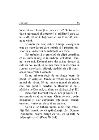 Fricoşii                                           55

încurcat – ce biruin ă ar putea avea? Dintre aceş-
tia se recrutează şi dezertorii şi trădătorii care azi
te laudă, mâine te batjocoresc; azi te sărută, mâi-
ne te vând.
     Scumpii mei fra i ostaşi! Curajul evanghelic
este un mare dar pe care trebuie să-l păstrăm, să-l
sporim şi să-l ferim de îmbolnăvirea fricii.
     Noi trebuie să avem clipă de clipă conştiin a
că nu suntem singuri în războiul cel sfânt. Dom-
nul e cu noi. Domnul ne-a dat atâtea dovezi că
este cu noi, încât, să ne mai temem ar însemna că
suntem nişte laşi şi fricoşi, vrednici de a fi trimişi
acasă din armata Domnului.
     Eu nu mă tem decât de un singur lucru: de
păcat. Un ostaş al Domnului trebuie să se teamă
numai de păcat. Să ne temem numai de păcat,
căci prin păcat Îl pierdem pe Domnul; să nu-L
părăsim pe Domnul, ca să nu ne părăsească şi El!
     Până când Domnul este cu noi şi noi cu El –
n-avem de ce să ne temem. Chiar de s-ar zgudui
pământul şi s-ar cutremura to i mun ii răută ii
omeneşti – n-avem de ce să ne temem.
     Să nu vi se tulbure inima, iubi i fra i ostaşi!
Fi i fără teamă, nu vă spăimânta i, căci Domnul
Dumnezeul nostru merge cu voi, ca să bată pe
vrăjmaşii voştri! (Deut 20, 3-4).
 