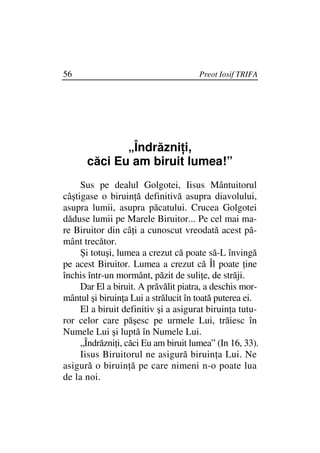 56                                    Preot Iosif TRIFA




             „Îndrăzni i,
      căci Eu am biruit lumea!”
     Sus pe dealul Golgotei, Iisus Mântuitorul
câştigase o biruin ă definitivă asupra diavolului,
asupra lumii, asupra păcatului. Crucea Golgotei
dăduse lumii pe Marele Biruitor... Pe cel mai ma-
re Biruitor din câ i a cunoscut vreodată acest pă-
mânt trecător.
     Şi totuşi, lumea a crezut că poate să-L învingă
pe acest Biruitor. Lumea a crezut că Îl poate ine
închis într-un mormânt, păzit de suli e, de străji.
     Dar El a biruit. A prăvălit piatra, a deschis mor-
mântul şi biruin a Lui a strălucit în toată puterea ei.
     El a biruit definitiv şi a asigurat biruin a tutu-
ror celor care păşesc pe urmele Lui, trăiesc în
Numele Lui şi luptă în Numele Lui.
     „Îndrăzni i, căci Eu am biruit lumea” (In 16, 33).
     Iisus Biruitorul ne asigură biruin a Lui. Ne
asigură o biruin ă pe care nimeni n-o poate lua
de la noi.
 