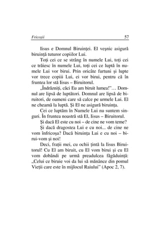 Fricoşii                                         57

     Iisus e Domnul Biruin ei. El veşnic asigură
biruin ă tuturor copiilor Lui.
     To i cei ce se strâng în numele Lui, to i cei
ce trăiesc în numele Lui, to i cei ce luptă în nu-
mele Lui vor birui. Prin oricâte furtuni şi lupte
vor trece copiii Lui, ei vor birui, pentru că în
fruntea lor stă Iisus – Biruitorul.
     „Îndrăzni i, căci Eu am biruit lumea!”… Dom-
nul are lipsă de luptători. Domnul are lipsă de bi-
ruitori, de oameni care să calce pe urmele Lui. El
ne cheamă la luptă. Şi El ne asigură biruin a.
     Cei ce luptăm în Numele Lui nu suntem sin-
guri. În fruntea noastră stă El, Iisus – Biruitorul.
     Şi dacă El este cu noi – de cine ne vom teme?
     Şi dacă dragostea Lui e cu noi... de cine ne
vom înfricoşa? Dacă biruin a Lui e cu noi – bi-
rui-vom şi noi!
     Deci, fra ii mei, cu ochii intă la Iisus Birui-
torul! Cu El am biruit, cu El vom birui şi cu El
vom dobândi pe urmă preadulcea făgăduin ă:
„Celui ce biruie voi da lui să mănânce din pomul
Vie ii care este în mijlocul Raiului” (Apoc 2, 7).
 