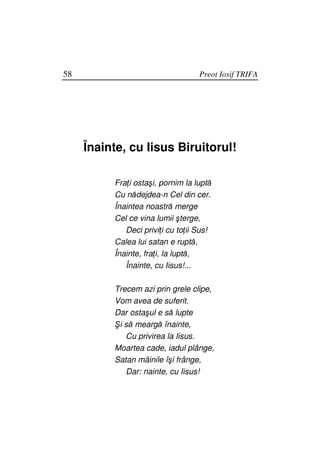58                                 Preot Iosif TRIFA




     Înainte, cu Iisus Biruitorul!

          Fra i ostaşi, pornim la luptă
          Cu nădejdea-n Cel din cer.
          Înaintea noastră merge
          Cel ce vina lumii şterge,
             Deci privi i cu to ii Sus!
          Calea lui satan e ruptă,
          Înainte, fra i, la luptă,
             Înainte, cu Iisus!...

          Trecem azi prin grele clipe,
          Vom avea de suferit.
          Dar ostaşul e să lupte
          Şi să meargă înainte,
             Cu privirea la Iisus.
          Moartea cade, iadul plânge,
          Satan mâinile îşi frânge,
             Dar: nainte, cu Iisus!
 
