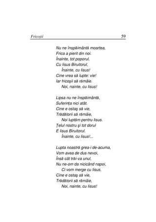 Fricoşii                                    59

           Nu ne înspăimântă moartea,
           Frica a pierit din noi.
           Înainte, tot poporul,
           Cu Iisus Biruitorul,
               Înainte, cu Iisus!
           Cine vrea să lupte: vie!
           Iar fricoşii să rămâie.
               Noi, nainte, cu Iisus!

           Lipsa nu ne înspăimântă,
           Suferin a nici atât.
           Cine e ostaş să vie,
           Trădătorii să rămâie,
               Noi luptăm pentru Iisus.
            elul nostru şi tot dorul
           E Iisus Biruitorul.
               Înainte, cu Iisus!...

           Lupta noastră grea-i de-acuma,
           Vom avea de dus nevoi,
           Însă cât trăi-va unul,
           Nu ne-om da nicicând napoi,
              Ci vom merge cu Iisus.
           Cine e ostaş să vie,
           Trădătorii să rămâie,
              Noi, nainte, cu Iisus!
 