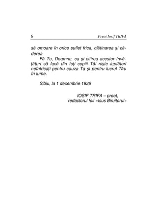 6                                  Preot Iosif TRIFA

să omoare în orice suflet frica, clătinarea şi că-
derea.
     Fă Tu, Doamne, ca şi citirea acestor învă-
 ături să facă din to i copiii Tăi nişte luptători
neînfrica i pentru cauza Ta şi pentru lucrul Tău
în lume.

    Sibiu, la 1 decembrie 1936

                       IOSIF TRIFA – preot,
                   redactorul foii «Isus Biruitorul»
 
