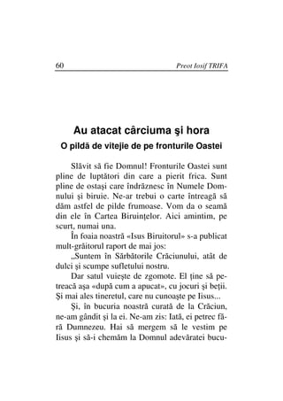 60                                   Preot Iosif TRIFA




     Au atacat cârciuma şi hora
 O pildă de vitejie de pe fronturile Oastei

     Slăvit să fie Domnul! Fronturile Oastei sunt
pline de luptători din care a pierit frica. Sunt
pline de ostaşi care îndrăznesc în Numele Dom-
nului şi biruie. Ne-ar trebui o carte întreagă să
dăm astfel de pilde frumoase. Vom da o seamă
din ele în Cartea Biruin elor. Aici amintim, pe
scurt, numai una.
     În foaia noastră «Isus Biruitorul» s-a publicat
mult-grăitorul raport de mai jos:
     „Suntem în Sărbătorile Crăciunului, atât de
dulci şi scumpe sufletului nostru.
     Dar satul vuieşte de zgomote. El ine să pe-
treacă aşa «după cum a apucat», cu jocuri şi be ii.
Şi mai ales tineretul, care nu cunoaşte pe Iisus...
     Şi, în bucuria noastră curată de la Crăciun,
ne-am gândit şi la ei. Ne-am zis: Iată, ei petrec fă-
ră Dumnezeu. Hai să mergem să le vestim pe
Iisus şi să-i chemăm la Domnul adevăratei bucu-
 