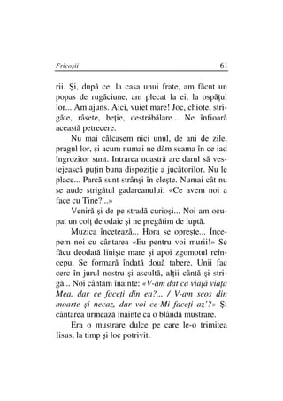 Fricoşii                                          61

rii. Şi, după ce, la casa unui frate, am făcut un
popas de rugăciune, am plecat la ei, la ospă ul
lor... Am ajuns. Aici, vuiet mare! Joc, chiote, stri-
găte, râsete, be ie, destrăbălare... Ne înfioară
această petrecere.
      Nu mai călcasem nici unul, de ani de zile,
pragul lor, şi acum numai ne dăm seama în ce iad
îngrozitor sunt. Intrarea noastră are darul să ves-
tejească pu in buna dispozi ie a jucătorilor. Nu le
place... Parcă sunt strânşi în cleşte. Numai cât nu
se aude strigătul gadareanului: «Ce avem noi a
face cu Tine?...»
      Veniră şi de pe stradă curioşi... Noi am ocu-
pat un col de odaie şi ne pregătim de luptă.
      Muzica încetează... Hora se opreşte... Înce-
pem noi cu cântarea «Eu pentru voi murii!» Se
făcu deodată linişte mare şi apoi zgomotul reîn-
cepu. Se formară îndată două tabere. Unii fac
cerc în jurul nostru şi ascultă, al ii cântă şi stri-
gă... Noi cântăm înainte: «V-am dat ca via ă via a
Mea, dar ce face i din ea?... / V-am scos din
moarte şi necaz, dar voi ce-Mi face i az’?» Şi
cântarea urmează înainte ca o blândă mustrare.
      Era o mustrare dulce pe care le-o trimitea
Iisus, la timp şi loc potrivit.
 