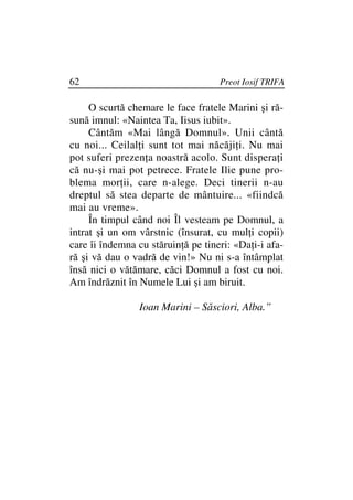 62                                  Preot Iosif TRIFA

     O scurtă chemare le face fratele Marini şi ră-
sună imnul: «Naintea Ta, Iisus iubit».
     Cântăm «Mai lângă Domnul». Unii cântă
cu noi... Ceilal i sunt tot mai năcăji i. Nu mai
pot suferi prezen a noastră acolo. Sunt dispera i
că nu-şi mai pot petrece. Fratele Ilie pune pro-
blema mor ii, care n-alege. Deci tinerii n-au
dreptul să stea departe de mântuire... «fiindcă
mai au vreme».
     În timpul când noi Îl vesteam pe Domnul, a
intrat şi un om vârstnic (însurat, cu mul i copii)
care îi îndemna cu stăruin ă pe tineri: «Da i-i afa-
ră şi vă dau o vadră de vin!» Nu ni s-a întâmplat
însă nici o vătămare, căci Domnul a fost cu noi.
Am îndrăznit în Numele Lui şi am biruit.

                Ioan Marini – Săsciori, Alba.”
 