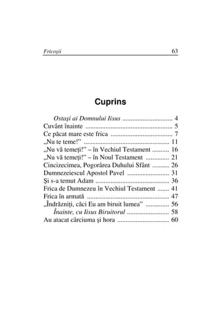 Fricoşii                                                         63




                          Cuprins
    Ostaşi ai Domnului Iisus .............................. 4
Cuvânt înainte .................................................... 5
Ce păcat mare este frica ..................................... 7
„Nu te teme!” ................................................... 11
„Nu vă teme i!” – în Vechiul Testament .......... 16
„Nu vă teme i!” – în Noul Testament .............. 21
Cincizecimea, Pogorârea Duhului Sfânt .......... 26
Dumnezeiescul Apostol Pavel ......................... 31
Şi s-a temut Adam ............................................ 36
Frica de Dumnezeu în Vechiul Testament ....... 41
Frica în armată ................................................. 47
„Îndrăzni i, căci Eu am biruit lumea” .............. 56
    Înainte, cu Iisus Biruitorul ......................... 58
Au atacat cârciuma şi hora ............................... 60
 