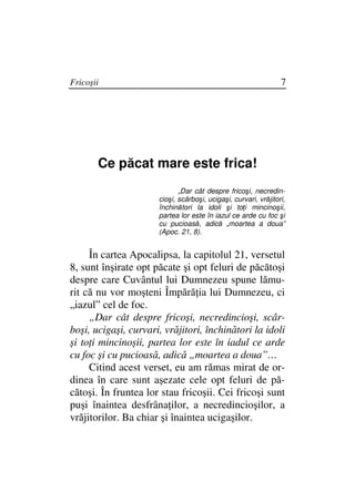 Fricoşii                                                         7




       Ce păcat mare este frica!
                             „Dar cât despre fricoşi, necredin-
                      cioşi, scârboşi, ucigaşi, curvari, vrăjitori,
                      închinători la idoli şi to i mincinoşii,
                      partea lor este în iazul ce arde cu foc şi
                      cu pucioasă, adică „moartea a doua”
                      (Apoc. 21, 8).


     În cartea Apocalipsa, la capitolul 21, versetul
8, sunt înşirate opt păcate şi opt feluri de păcătoşi
despre care Cuvântul lui Dumnezeu spune lămu-
rit că nu vor moşteni Împără ia lui Dumnezeu, ci
„iazul” cel de foc.
     „Dar cât despre fricoşi, necredincioşi, scâr-
boşi, ucigaşi, curvari, vrăjitori, închinători la idoli
şi to i mincinoşii, partea lor este în iadul ce arde
cu foc şi cu pucioasă, adică „moartea a doua”…
     Citind acest verset, eu am rămas mirat de or-
dinea în care sunt aşezate cele opt feluri de pă-
cătoşi. În fruntea lor stau fricoşii. Cei fricoşi sunt
puşi înaintea desfrâna ilor, a necredincioşilor, a
vrăjitorilor. Ba chiar şi înaintea ucigaşilor.
 