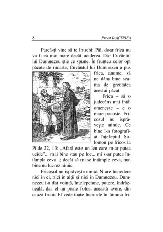 8                                     Preot Iosif TRIFA

     Parcă- i vine să te întrebi: Păi, doar frica nu
va fi ea mai mare decât uciderea. Dar Cuvântul
lui Dumnezeu ştie ce spune. În fruntea celor opt
păcate de moarte, Cuvântul lui Dumnezeu a pus
                                    frica, anume, să
                                    ne dăm bine sea-
                                    ma de greutatea
                                    acestui păcat.
                                         Frica – să o
                                    judecăm mai întâi
                                    omeneşte – e o
                                    mare pacoste. Fri-
                                    cosul nu ispră-
                                    veşte nimic. Ce
                                    bine l-a fotografi-
                                    at în eleptul So-
                                    lomon pe fricos la
Pilde 22, 13: „Afară este un leu care m-ar putea
ucide”... mai bine stau pe loc... mi s-ar putea în-
tâmpla ceva...; decât să mi se întâmple ceva, mai
bine nu lucrez nimic.
     Fricosul nu isprăveşte nimic. N-are încredere
nici în el, nici în al ii şi nici în Dumnezeu. Dum-
nezeu i-a dat voin ă, în elepciune, putere, îndrăz-
neală, dar el nu poate folosi această avere, din
cauza fricii. El vede toate lucrurile în lumina fri-
 