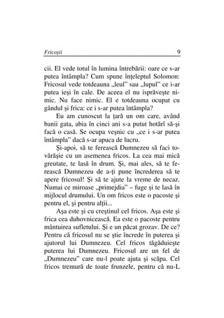 Fricoşii                                            9

cii. El vede totul în lumina întrebării: oare ce s-ar
putea întâmpla? Cum spune în eleptul Solomon:
Fricosul vede totdeauna „leul” sau „lupul” ce i-ar
putea ieşi în cale. De aceea el nu isprăveşte ni-
mic. Nu face nimic. El e totdeauna ocupat cu
gândul şi frica: ce i s-ar putea întâmpla?
     Eu am cunoscut la ară un om care, având
banii gata, abia în cinci ani s-a putut hotărî să-şi
facă o casă. Se ocupa veşnic cu „ce i s-ar putea
întâmpla” dacă s-ar apuca de lucru.
     Şi-apoi, să te ferească Dumnezeu să faci to-
vărăşie cu un asemenea fricos. La cea mai mică
greutate, te lasă în drum. Şi, mai ales, să te fe-
rească Dumnezeu de a- i pune încrederea să te
apere fricosul! Şi să te ajute la vreme de necaz.
Numai ce miroase „primejdia” – fuge şi te lasă în
mijlocul drumului. Un om fricos este o pacoste şi
pentru el, şi pentru al ii...
     Aşa este şi cu creştinul cel fricos. Aşa este şi
frica cea duhovnicească. Ea este o pacoste pentru
mântuirea sufletului. Şi e un păcat grozav. De ce?
Pentru că fricosul nu se ştie încrede în puterea şi
ajutorul lui Dumnezeu. Cel fricos tăgăduieşte
puterea lui Dumnezeu. Fricosul are un fel de
„Dumnezeu” care nu-l poate ajuta şi scăpa. Cel
fricos tremură de toate frunzele, pentru că nu-L
 