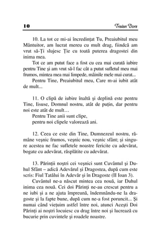 10                                             Traian Dorz

     10. La tot ce mi-ai încredin at Tu, Preaiubitul meu
Mântuitor, am lucrat mereu cu mult drag, fiindcă am
vrut să- i slujesc ie cu toată puterea dragostei din
inima mea.
     Tot ce am putut face a fost cu cea mai curată iubire
pentru Tine şi am vrut să-l fac cât a putut sufletul meu mai
frumos, mintea mea mai limpede, mâinile mele mai curat...
     Pentru Tine, Preaiubitul meu, Care m-ai iubit atât
de mult...

     11. O clipă de iubire înaltă şi deplină este pentru
Tine, Iisuse, Domnul nostru, atât de pu in, dar pentru
noi este atât de mult…
     Pentru Tine anii sunt clipe,
     pentru noi clipele valorează ani.

    12. Ceea ce este din Tine, Dumnezeul nostru, ră-
mâne veşnic frumos, veşnic nou, veşnic sfânt; şi singu-
re acestea ne fac sufletele noastre fericite cu adevărat,
bogate cu adevărat, răsplătite cu adevărat.

     13. Părin ii noştri cei veşnici sunt Cuvântul şi Du-
hul Sfânt – adică Adevărul şi Dragostea, după cum este
scris: Fiul Tatălui în Adevăr şi în Dragoste (II Ioan 3).
     Cuvântul ne-a născut mintea cea nouă, iar Duhul
inima cea nouă. Cei doi Părin i ne-au crescut pentru a
ne iubi şi a ne ajuta împreună, îndemnându-ne la dra-
goste şi la fapte bune, după cum ne-a fost poruncit... Şi
numai când vie uim astfel între noi, atunci Aceşti Doi
Părin i ai noştri locuiesc cu drag între noi şi lucrează cu
bucurie prin cuvintele şi roadele noastre.
 