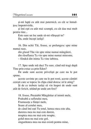 Mărgăritarul ascuns                                    101

     şi-mi lup i cu atât mai puternică, cu cât se înmul-
 esc împotrivirile,
     şi îmi eşti cu atât mai scumpă, cu cât dau mai mult
pentru tine...
     Este oare un loc unde să-mi sfârşeşti tu?
     Da, unde începi iarăşi!

   16. Din ochii Tăi, Iisuse, se prelungesc spre mine
numai raze,
   din glasul Tău vin spre mine numai mângâieri,
   din răsuflarea Ta vin spre mine numai miresme,
   – fiindcă din inima Ta vine iubirea.

     17. Spre unde mă duci Tu oare, când mă tragi după
Tine prin extaz ca prin Eden?
     De unde sunt aceste privelişti pe care nu le pot
spune,
     aceste cuvinte pe care nu le pot rosti, aceste cântări
cereşti care se topesc în clipa când doresc să le ating?
     Şi de ce trebuie iarăşi să vin înapoi de unde sunt
atât de fericit, uitând pe unde am fost?

    18. Iisuse, Preaiubit Mărgăritar al inimii mele,
    Podoabă a sufletului meu,
    Frumuse e a fiin ei mele,
    Soare al cerului meu,
    de când îmi eşti Tu totul, lumea mea este alta,
    durerea mea nu mai este durere,
    noaptea mea nu mai este noapte,
    golul meu nu mai este gol,
    singurătatea mea nu mai există pentru mine,
 