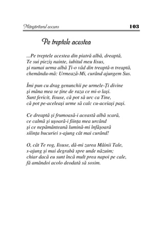 Mărgăritarul ascuns                                 103


         Pe treptele acestea
 ...Pe treptele acestea din piatră albă, dreaptă,
 Te sui pieziş nainte, iubitul meu Iisus,
 şi numai urma albă i-o văd din treaptă-n treaptă,
 chemându-mă: Urmează-Mi, curând ajungem Sus.

 Îmi pun cu drag genunchii pe urmele- i divine
 şi mâna mea se ine de raza ce mi-o laşi.
 Sunt fericit, Iisuse, că pot să urc ca Tine,
 că pot pe-aceleaşi urme să calc cu-aceiaşi paşi.

 Ce dreaptă şi frumoasă-i această albă scară,
 ce calmă şi uşoară-i fiin a mea urcând
 şi ce nepământeană lumină-mi înfăşoară
 silin a bucuriei s-ajung cât mai curând!

 O, cât Te rog, Iisuse, dă-mi zarea Mâinii Tale,
 s-ajung şi mai degrabă spre unde năzuim;
 chiar dacă eu sunt încă mult prea napoi pe cale,
 fă amândoi acolo deodată să sosim.
 