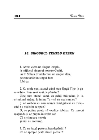104                                             Traian Dorz




       13. SINGURUL TEMPLU ETERN



    1. Avem etern un singur templu,
    la mijlocul singurei noastre Cetă i,
    iar în Sfânta Sfintelor lui, un singur altar,
    pe care arde un singur foc:
    Iubirea.

     2. O, unde sunt atunci când stau lângă Tine în ge-
nunchi – că nu mai sunt pe pământ?
     Cine sunt atunci când, cu ochii strălucind în la-
crimi, mă strângi la inima Ta – că nu mai sunt eu?
     Şi ce vorbesc eu oare atunci când grăiesc cu Tine –
căci nu mai ştiu ce spun?
     O, ce pu ine poate să explice iubirea! Ce rareori
răspunde şi ce pu ine întreabă ea!
     Că nici nu are nevoie
     şi nici nu are timp.

    3. Ce ne leagă peste atâtea depărtări?
    Ce ne apropie peste atâtea piedici?
 