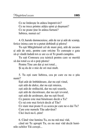 Mărgăritarul ascuns                                   105

    Ce ne întăreşte în atâtea împotriviri?
    Ce ne trece printre atâ ia spini şi duşmani?
    Ce ne poate ine în atâtea furtuni?
    Iubirea, numai ea!

     4. O, harule dumnezeiesc, atât de rar şi atât de scump,
ferice inima care te-a putut dobândi şi păstra!
     Tu eşti Mărgăritarul cel de mare pre , atât de ascuns
şi atât de unic, pentru care oricine Te cunoaşte e gata
să-şi vândă îndată tot ce are ca să Te poată cumpăra.
     Tu eşti Comoara cea tainică pentru care se merită
să dai totul ca să o po i păstra!
     Pentru Tine am dat şi noi totul...
     Şi aş da de o mie de ori mai mult.

   5. Tu eşti oare Iubirea, cea pe care eu nu o ştiu
numi?
   Eşti atât de îmbătătoare, dar nu eşti vinul,
   eşti atât de dulce, dar nu eşti mierea,
   eşti atât de strălucită, dar nu eşti soarele,
   eşti atât de răcoritoare, dar nu eşti izvorul,
   eşti atât de arzătoare, dar nu eşti focul.
   Ce putere este mai biruitoare decât a Ta?
   Ce rai este mai fericit decât al Tău?
   Ce stare mai poate fi ca aceea pe care ne-o dai Tu?
   Care este numele Tău adevărat?
   Căci încă nu-L ştim!

     6. Când vine lumina Ta, eu nu mă mai văd,
     când mi Te apropii Tu, eu nu mai văd decât lumi-
nile ochilor Tăi cereşti...
 