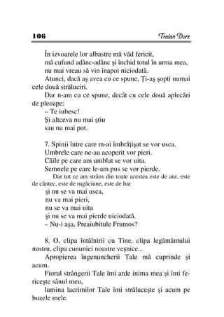 106                                                Traian Dorz

     În izvoarele lor albastre mă văd fericit,
     mă cufund adânc-adânc şi închid totul în urma mea,
     nu mai vreau să vin înapoi niciodată.
     Atunci, dacă aş avea cu ce spune, i-aş şopti numai
cele două străluciri.
     Dar n-am cu ce spune, decât cu cele două aplecări
de pleoape:
     – Te iubesc!
     Şi altceva nu mai ştiu
     sau nu mai pot.

     7. Spinii între care m-ai îmbră işat se vor usca.
     Umbrele care ne-au acoperit vor pieri.
     Căile pe care am umblat se vor uita.
     Semnele pe care le-am pus se vor pierde.
        Dar tot ce am strâns din toate acestea este de aur, este
de cântec, este de rugăciune, este de har
     şi nu se va mai usca,
     nu va mai pieri,
     nu se va mai uita
     şi nu se va mai pierde niciodată.
     – Nu-i aşa, Preaiubitule Frumos?

     8. O, clipa întâlnirii cu Tine, clipa legământului
nostru, clipa cununiei noastre veşnice...
     Apropierea îngenuncherii Tale mă cuprinde şi
acum.
     Fiorul strângerii Tale îmi arde inima mea şi îmi fe-
riceşte sânul meu,
     lumina lacrimilor Tale îmi străluceşte şi acum pe
buzele mele.
 