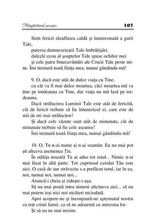 Mărgăritarul ascuns                                   107

     Simt fericit răsuflarea caldă şi înmiresmată a gurii
Tale,
     puterea dumnezeieştii Tale îmbră işări,
     dulcele ecou al şoaptelor Tale spuse ochilor mei
     şi cele patru binecuvântări ale Crucii Tale peste mi-
ne. Îmi tremură toată fiin a mea, numai gândindu-mă!

     9. O, dacă este atât de dulce via a cu Tine,
     cu cât va fi mai dulce moartea, căci moartea mă va
 ine pe totdeauna cu Tine, dar via a nu mă lasă pe tot-
deauna.
     Dacă strălucirea Luminii Tale este atât de fericită,
cât de fericit trebuie să fie întunericul ei, care este de
mii de ori mai strălucitor!
     Şi dacă cele văzute sunt atât de minunate, cât de
minunate trebuie să fie cele ascunse!
     Îmi tremură toată fiin a mea, numai gândindu-mă!

     10. O, Tu n-ai nume şi n-ai seamăn. Eu nu mai pot
şti altceva asemenea ie.
     În odăi a noastră Tu ai adus tot raiul... Nimic n-ai
mai lăsat în altă parte. Tot cuprinsul cerului Tău este
aici. O casă de aur străveziu s-a prefăcut totul, iar în ea,
noi, numai noi, numai noi...
     Aruncă-i cheia şi zideşte-i uşa.
     Să nu mai poată intra nimeni altcineva aici... să nu
mai putem ieşi nici noi nicăieri niciodată.
     Apoi acopere-ne şi înconjoară-ne aşternutul nostru
cu to i crinii lumii, ca să ne adoarmă cu miresma lor.
     Şi să nu ne mai trezim.
 