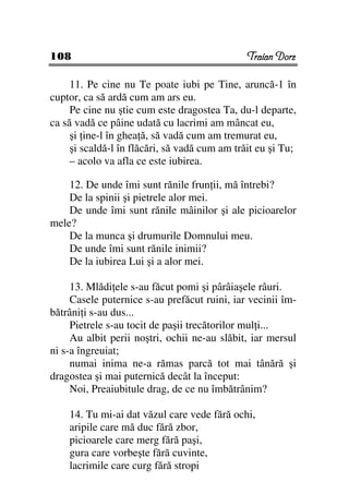 108                                            Traian Dorz

     11. Pe cine nu Te poate iubi pe Tine, aruncă-1 în
cuptor, ca să ardă cum am ars eu.
     Pe cine nu ştie cum este dragostea Ta, du-l departe,
ca să vadă ce pâine udată cu lacrimi am mâncat eu,
     şi ine-l în ghea ă, să vadă cum am tremurat eu,
     şi scaldă-l în flăcări, să vadă cum am trăit eu şi Tu;
     – acolo va afla ce este iubirea.

    12. De unde îmi sunt rănile frun ii, mă întrebi?
    De la spinii şi pietrele alor mei.
    De unde îmi sunt rănile mâinilor şi ale picioarelor
mele?
    De la munca şi drumurile Domnului meu.
    De unde îmi sunt rănile inimii?
    De la iubirea Lui şi a alor mei.

     13. Mlădi ele s-au făcut pomi şi pârâiaşele râuri.
     Casele puternice s-au prefăcut ruini, iar vecinii îm-
bătrâni i s-au dus...
     Pietrele s-au tocit de paşii trecătorilor mul i...
     Au albit perii noştri, ochii ne-au slăbit, iar mersul
ni s-a îngreuiat;
     numai inima ne-a rămas parcă tot mai tânără şi
dragostea şi mai puternică decât la început:
     Noi, Preaiubitule drag, de ce nu îmbătrânim?

    14. Tu mi-ai dat văzul care vede fără ochi,
    aripile care mă duc fără zbor,
    picioarele care merg fără paşi,
    gura care vorbeşte fără cuvinte,
    lacrimile care curg fără stropi
 