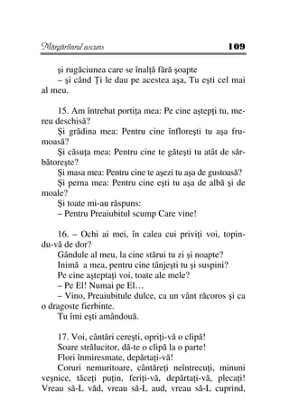 Mărgăritarul ascuns                                 109

    şi rugăciunea care se înal ă fără şoapte
    – şi când i le dau pe acestea aşa, Tu eşti cel mai
al meu.

    15. Am întrebat porti a mea: Pe cine aştep i tu, me-
reu deschisă?
    Şi grădina mea: Pentru cine înfloreşti tu aşa fru-
moasă?
    Şi căsu a mea: Pentru cine te găteşti tu atât de săr-
bătoreşte?
    Şi masa mea: Pentru cine te aşezi tu aşa de gustoasă?
    Şi perna mea: Pentru cine eşti tu aşa de albă şi de
moale?
    Şi toate mi-au răspuns:
    – Pentru Preaiubitul scump Care vine!

    16. – Ochi ai mei, în calea cui privi i voi, topin-
du-vă de dor?
    Gândule al meu, la cine stărui tu zi şi noapte?
    Inimă a mea, pentru cine tânjeşti tu şi suspini?
    Pe cine aştepta i voi, toate ale mele?
    – Pe El! Numai pe El…
    – Vino, Preaiubitule dulce, ca un vânt răcoros şi ca
o dragoste fierbinte.
    Tu îmi eşti amândouă.

    17. Voi, cântări cereşti, opri i-vă o clipă!
    Soare strălucitor, dă-te o clipă la o parte!
    Flori înmiresmate, depărta i-vă!
    Coruri nemuritoare, cântăre i neîntrecu i, minuni
veşnice, tăce i pu in, feri i-vă, depărta i-vă, pleca i!
Vreau să-L văd, vreau să-L aud, vreau să-L cuprind,
 