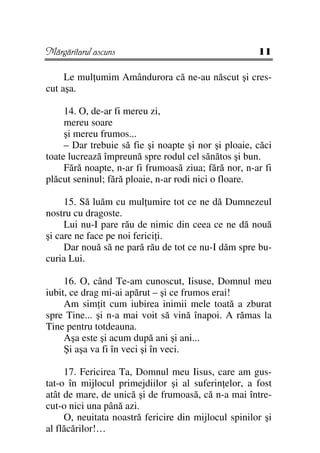 Mărgăritarul ascuns                                   11

     Le mul umim Amândurora că ne-au născut şi cres-
cut aşa.

     14. O, de-ar fi mereu zi,
     mereu soare
     şi mereu frumos...
     – Dar trebuie să fie şi noapte şi nor şi ploaie, căci
toate lucrează împreună spre rodul cel sănătos şi bun.
     Fără noapte, n-ar fi frumoasă ziua; fără nor, n-ar fi
plăcut seninul; fără ploaie, n-ar rodi nici o floare.

     15. Să luăm cu mul umire tot ce ne dă Dumnezeul
nostru cu dragoste.
     Lui nu-I pare rău de nimic din ceea ce ne dă nouă
şi care ne face pe noi ferici i.
     Dar nouă să ne pară rău de tot ce nu-I dăm spre bu-
curia Lui.

     16. O, când Te-am cunoscut, Iisuse, Domnul meu
iubit, ce drag mi-ai apărut – şi ce frumos erai!
     Am sim it cum iubirea inimii mele toată a zburat
spre Tine... şi n-a mai voit să vină înapoi. A rămas la
Tine pentru totdeauna.
     Aşa este şi acum după ani şi ani...
     Şi aşa va fi în veci şi în veci.

     17. Fericirea Ta, Domnul meu Iisus, care am gus-
tat-o în mijlocul primejdiilor şi al suferin elor, a fost
atât de mare, de unică şi de frumoasă, că n-a mai între-
cut-o nici una până azi.
     O, neuitata noastră fericire din mijlocul spinilor şi
al flăcărilor!…
 