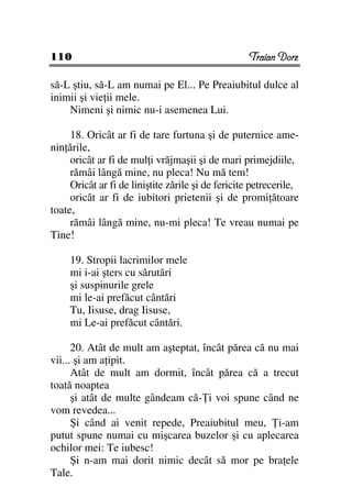 110                                                 Traian Dorz

să-L ştiu, să-L am numai pe El... Pe Preaiubitul dulce al
inimii şi vie ii mele.
    Nimeni şi nimic nu-i asemenea Lui.

     18. Oricât ar fi de tare furtuna şi de puternice ame-
nin ările,
     oricât ar fi de mul i vrăjmaşii şi de mari primejdiile,
     rămâi lângă mine, nu pleca! Nu mă tem!
     Oricât ar fi de liniştite zările şi de fericite petrecerile,
     oricât ar fi de iubitori prietenii şi de promi ătoare
toate,
     rămâi lângă mine, nu-mi pleca! Te vreau numai pe
Tine!

     19. Stropii lacrimilor mele
     mi i-ai şters cu sărutări
     şi suspinurile grele
     mi le-ai prefăcut cântări
     Tu, Iisuse, drag Iisuse,
     mi Le-ai prefăcut cântări.

      20. Atât de mult am aşteptat, încât părea că nu mai
vii... şi am a ipit.
      Atât de mult am dormit, încât părea că a trecut
toată noaptea
      şi atât de multe gândeam că- i voi spune când ne
vom revedea...
      Şi când ai venit repede, Preaiubitul meu, i-am
putut spune numai cu mişcarea buzelor şi cu aplecarea
ochilor mei: Te iubesc!
      Şi n-am mai dorit nimic decât să mor pe bra ele
Tale.
 