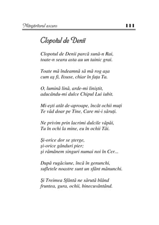 Mărgăritarul ascuns                                  111


         Clopotul de Denii
         Clopotul de Denii parcă sună-n Rai,
         toate-n seara asta au un tainic grai.

         Toate mă îndeamnă să mă rog aşa
         cum aş fi, Iisuse, chiar în fa a Ta.

         O, lumină lină, arde-mi liniştit,
         aducându-mi dulce Chipul Lui iubit.

         Mi-eşti atât de-aproape, încât ochii mu i
         Te văd doar pe Tine, Care mi-i săru i.

         Ne privim prin lacrimi dulcile văpăi,
         Tu în ochi la mine, eu în ochii Tăi.

         Şi-orice dor se şterge,
         şi-orice gânduri pier;
         şi rămânem singuri numai noi în Cer...

         După rugăciune, încă în genunchi,
         sufletele noastre sunt un sfânt mănunchi.

         Şi Treimea Sfântă ne sărută blând
         fruntea, gura, ochii, binecuvântând.
 