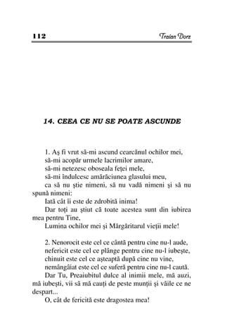 112                                           Traian Dorz




   14. CEEA CE NU SE POATE ASCUNDE



    1. Aş fi vrut să-mi ascund cearcănul ochilor mei,
    să-mi acopăr urmele lacrimilor amare,
    să-mi netezesc oboseala fe ei mele,
    să-mi îndulcesc amărăciunea glasului meu,
    ca să nu ştie nimeni, să nu vadă nimeni şi să nu
spună nimeni:
    Iată cât îi este de zdrobită inima!
    Dar to i au ştiut că toate acestea sunt din iubirea
mea pentru Tine,
    Lumina ochilor mei şi Mărgăritarul vie ii mele!

    2. Nenorocit este cel ce cântă pentru cine nu-l aude,
    nefericit este cel ce plânge pentru cine nu-l iubeşte,
    chinuit este cel ce aşteaptă după cine nu vine,
    nemângâiat este cel ce suferă pentru cine nu-l caută.
    Dar Tu, Preaiubitul dulce al inimii mele, mă auzi,
mă iubeşti, vii să mă cau i de peste mun ii şi văile ce ne
despart...
    O, cât de fericită este dragostea mea!
 