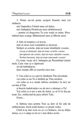 Mărgăritarul ascuns                                          113

     3. Nimic nu-mi poate acoperi Soarele meu cel
strălucit,
     nici împiedica Vântul meu cel dulce,
     nici îndepărta Primăvara mea sărbătorească
     – pentru că dragostea Ta este toată cu mine, Prea-
iubitul meu scump, Mântuitorul meu şi Mirele meu!

    4. Iată că noaptea a şi trecut,
    iată că răsar zorii trandafirii şi răcoroşi.
    Străjeri ai cerului, da i-mi toate trâmbi ele voastre,
        cocoşi ai dimine ii, da i-mi toate vestirile voastre,
        privighetori ale zorilor, da i-mi toate cântările voastre,
        florilor înrourate, da i-mi toate miresmele voastre!
    Cu toate vreau să-L întâmpin pe Preaiubitul inimii
mele, Care vine ca o căprioară
    să mă îmbră işeze
    între mun ii albi ai soarelui meu nou.

     5. Vai celui ce n-a privit zâmbetul Tău niciodată,
     vai celui ce nu Te-a întâlnit pe Tine nicăieri,
     vai celui ce n-a sim it iubirea arzându-i la nici un
cuvânt al Tău
     şi buzele îndulcindu-i-se de nici o sărutare a Ta!
     Vai celui ce n-are o mie de inimi, ca să i le dea pe
toate ie, strălucind de para iubirii Tale,
     Iisuse...

     6. Iubirea mea pentru Tine aş dori să fie atât de
strălucitoare, încât toată lumea s-o poată vedea.
     Când n-aş mai avea cu ce s-o hrănesc, mi-aş sfâşia
inima, ca s-o adap cu tot ce-i mai dulce acolo.
 