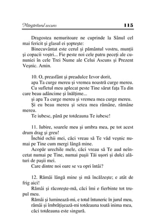 Mărgăritarul ascuns                                   115

     Dragostea nemuritoare ne cuprinde la Sânul cel
mai fericit şi glasul ei şopteşte:
     Binecuvântat este cerul şi pământul vostru, mun ii
şi copacii voştri... Fie peste noi cele patru pece i ale cu-
nuniei în cele Trei Nume ale Celui Ascuns şi Prezent
Veşnic. Amin.

    10. O, preasfânt şi preadulce Izvor dorit,
    apa Ta curge mereu şi vremea noastră curge mereu.
    Cu sufletul meu aplecat peste Tine sărut fa a Ta din
care beau adâncime şi înăl ime...
    şi apa Ta curge mereu şi vremea mea curge mereu.
    Şi eu beau mereu şi setea mea rămâne, rămâne
mereu.
    Te iubesc, până pe totdeauna Te iubesc!

     11. Iubire, soarele meu şi umbra mea, pe tot acest
drum drag şi greu!
     Închid ochii mei, căci vreau să Te văd veşnic nu-
mai pe Tine cum mergi lângă mine.
     Acopăr urechile mele, căci vreau să Te aud neîn-
cetat numai pe Tine, numai paşii Tăi uşori şi dulci ală-
turi de paşii mei.
     Care dintre noi oare se va opri întâi?

     12. Rămâi lângă mine şi mă încălzeşte; e atât de
frig aici!
     Rămâi şi răcoreşte-mă, căci îmi e fierbinte tot tru-
pul meu.
     Rămâi şi luminează-mi, e totul întuneric în jurul meu,
     rămâi şi îmbră işează-mi totdeauna toată inima mea,
     căci totdeauna este singură.
 