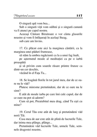 Mărgăritarul ascuns                                 117

     O singură apă vom bea...
     Sub o singură vi ă vom odihni şi o singură cunună
va fi atunci pe capul nostru.
     Aceeaşi Cântare Biruitoare o vor cânta glasurile
noastre şi vom fi înfăşura i în acelaşi Steag,
     sub care am învins.

     17. Ce plăcut este aici la marginea cântării, ca la
marginea unei păduri frumoase,
     să stăm la umbra rugăciunii ca la a unui fag înalt,
     pe aşternutul moale al medita iei ca pe o iarbă
proaspătă
     şi să privim cum soarele răsare printre frunze ca
dintr-un cer deschis,
     văzând în el Fa a Ta...

    18. Se leagănă florile în tot jurul meu, dar de ce oa-
re nu le văd?
    Plutesc miresme pretutindeni, dar de ce oare nu le
simt?
    E atât de moale iarba pe care îmi culc capul, dar de
ce oare nu pot să adorm?
    Cum să pot, Preaiubitul meu drag, când Tu eşti cu
mine?

     19. Cerul Tău este atât de larg şi pretutindeni văd
norii Tăi.
     Casa mea de aur este atât de plină de lucrurile Tale,
dar inima mea plânge, plânge...
     Pretutindeni văd lucrurile Tale, urmele Tale, sem-
nele dragostei noastre,
 
