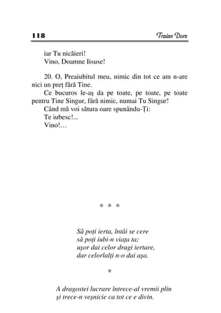 118                                            Traian Dorz

    iar Tu nicăieri!
    Vino, Doamne Iisuse!

     20. O, Preaiubitul meu, nimic din tot ce am n-are
nici un pre fără Tine.
     Ce bucuros le-aş da pe toate, pe toate, pe toate
pentru Tine Singur, fără nimic, numai Tu Singur!
     Când mă voi sătura oare spunându- i:
     Te iubesc!...
     Vino!…




                       * * *

               Să po i ierta, întâi se cere
               să po i iubi-n via a ta;
               uşor dai celor dragi iertare,
               dar celorlal i n-o dai aşa.

                           *

        A dragostei lucrare întrece-al vremii plin
        şi trece-n veşnicie ca tot ce e divin.
 