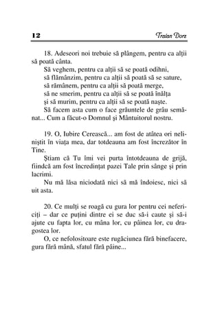 12                                            Traian Dorz

     18. Adeseori noi trebuie să plângem, pentru ca al ii
să poată cânta.
     Să veghem, pentru ca al ii să se poată odihni,
     să flămânzim, pentru ca al ii să poată să se sature,
     să rămânem, pentru ca al ii să poată merge,
     să ne smerim, pentru ca al ii să se poată înăl a
     şi să murim, pentru ca al ii să se poată naşte.
     Să facem asta cum o face grăuntele de grâu semă-
nat... Cum a făcut-o Domnul şi Mântuitorul nostru.

     19. O, Iubire Cerească... am fost de atâtea ori neli-
niştit în via a mea, dar totdeauna am fost încrezător în
Tine.
     Ştiam că Tu îmi vei purta întotdeauna de grijă,
fiindcă am fost încredin at pazei Tale prin sânge şi prin
lacrimi.
     Nu mă lăsa niciodată nici să mă îndoiesc, nici să
uit asta.

     20. Ce mul i se roagă cu gura lor pentru cei neferi-
ci i – dar ce pu ini dintre ei se duc să-i caute şi să-i
ajute cu fapta lor, cu mâna lor, cu pâinea lor, cu dra-
gostea lor.
     O, ce nefolositoare este rugăciunea fără binefacere,
gura fără mână, sfatul fără pâine...
 