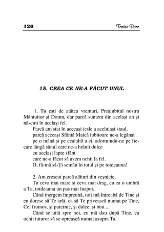 120                                         Traian Dorz




       15. CEEA CE NE-A FĂCUT UNUL



     1. Tu eşti de atâtea vremuri, Preaiubitul nostru
Mântuitor şi Domn, dar parcă suntem din acelaşi an şi
născu i în acelaşi fel.
    Parcă am stat în aceeaşi iesle a aceluiaşi staul,
    parcă aceeaşi Sfântă Maică iubitoare ne-a legănat
    pe o mână şi pe cealaltă a ei, adormindu-ne pe fie-
care lângă sânul care ne-a hrănit dulce
    cu acelaşi lapte sfânt
    care ne-a făcut să avem ochii la fel.
    O, fă-mă să- i semăn în totul şi pe totdeauna!

    2. Am crescut parcă alături din veşnicie,
    Tu ceva mai mare şi ceva mai drag, eu ca o umbră
a Ta, totdeauna un pas mai înapoi.
    Când mergem împreună, to i mă întreabă de Tine şi
eu doresc să Te arăt, ca să Te privească numai pe Tine,
Cel frumos, şi puternic, şi dulce, şi bun...
    Când se uită spre noi, eu mă dau după Tine, ca
ochii tuturor să se oprească numai asupra Ta.
 