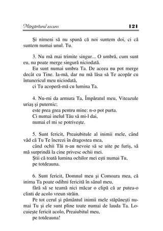 Mărgăritarul ascuns                                121

    Şi nimeni să nu spună că noi suntem doi, ci că
suntem numai unul. Tu.

     3. Nu mă mai trimite singur... O umbră, cum sunt
eu, nu poate merge singură niciodată.
     Eu sunt numai umbra Ta. De aceea nu pot merge
decât cu Tine. Ia-mă, dar nu mă lăsa să Te acopăr cu
întunericul meu niciodată,
     ci Tu acoperă-mă cu lumina Ta.

     4. Nu-mi da armura Ta, Împăratul meu, Viteazule
uriaş şi puternic;
     este prea grea pentru mine: n-o pot purta.
     Ci numai inelul Tău să mi-l dai,
     numai el mi se potriveşte.

    5. Sunt fericit, Preaiubitule al inimii mele, când
văd că Tu Te încrezi în dragostea mea,
    când ochii Tăi n-au nevoie să se uite pe furiş, să
mă surprindă la cine privesc ochii mei.
    Ştii că toată lumina ochilor mei eşti numai Tu,
    pe totdeauna.

     6. Sunt fericit, Domnul meu şi Comoara mea, că
inima Ta poate odihni fericită în sânul meu,
     fără să se teamă nici măcar o clipă că ar putea-o
clinti de acolo vreun străin.
     Pe tot cerul şi pământul inimii mele stăpâneşti nu-
mai Tu şi ele sunt pline toate numai de lauda Ta. Lo-
cuieşte fericit acolo, Preaiubitul meu,
     pe totdeauna!
 