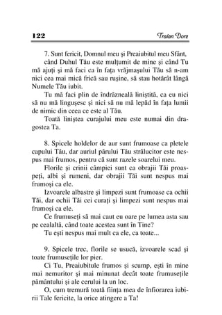 122                                           Traian Dorz

     7. Sunt fericit, Domnul meu şi Preaiubitul meu Sfânt,
     când Duhul Tău este mul umit de mine şi când Tu
mă aju i şi mă faci ca în fa a vrăjmaşului Tău să n-am
nici cea mai mică frică sau ruşine, să stau hotărât lângă
Numele Tău iubit.
     Tu mă faci plin de îndrăzneală liniştită, ca eu nici
să nu mă linguşesc şi nici să nu mă lepăd în fa a lumii
de nimic din ceea ce este al Tău.
     Toată liniştea curajului meu este numai din dra-
gostea Ta.

     8. Spicele holdelor de aur sunt frumoase ca pletele
capului Tău, dar auriul părului Tău strălucitor este nes-
pus mai frumos, pentru că sunt razele soarelui meu.
     Florile şi crinii câmpiei sunt ca obrajii Tăi proas-
pe i, albi şi rumeni, dar obrajii Tăi sunt nespus mai
frumoşi ca ele.
     Izvoarele albastre şi limpezi sunt frumoase ca ochii
Tăi, dar ochii Tăi cei cura i şi limpezi sunt nespus mai
frumoşi ca ele.
     Ce frumuse i să mai caut eu oare pe lumea asta sau
pe cealaltă, când toate acestea sunt în Tine?
     Tu eşti nespus mai mult ca ele, ca toate...

     9. Spicele trec, florile se usucă, izvoarele scad şi
toate frumuse ile lor pier.
     Ci Tu, Preaiubitule frumos şi scump, eşti în mine
mai nemuritor şi mai minunat decât toate frumuse ile
pământului şi ale cerului la un loc.
     O, cum tremură toată fiin a mea de înfiorarea iubi-
rii Tale fericite, la orice atingere a Ta!
 