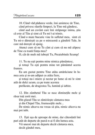 Mărgăritarul ascuns                                 123

    10. Când văd pădurea verde, îmi amintesc de Tine,
    când privesc râurile limpezi, la Tine mă gândesc,
    când aud un cuvânt care îmi străpunge inima, ştiu
că este al Tău şi simt că Tu mi l-ai trimis.
    Când o mare bucurie vine în sufletul meu, simt că
Tu mi-o dăruieşti ca pe o mireasmă a gândirii Tale, în
care mă doreşti să ajung.
    Atunci cum să nu Te cânt şi cum să nu mă alipesc
de Tine cu toată fiin a mea?
    O, cât de mult mă iubeşti Tu, Preaiubitule Scump!

     11. Tu nu eşti pentru mine nimica pământesc,
     şi totuşi Tu eşti pentru mine tot pământul acesta
frumos.
     Eu am gustat pentru Tine atâta amărăciune în lu-
mea asta şi m-am adăpat cu atâta fiere,
     şi totuşi nu-i miere şi nectar pe lume să mi le simt
atât de dulci acum, ca pe toate acestea
     prefăcute, de dragostea Ta, lumină şi iubire.

    12. Din zâmbetul Tău se nasc dimine ile mele şi
răsar to i zorii mei.
    Din glasul Tău se zămisleşte cântarea mea
    şi din Chipul Tău, frumuse ile mele...
    De nimic altceva nu vreau să ştiu, nimic altceva nu
mai pot iubi.

     13. Eşti aşa de aproape de mine, dar câteodată îmi
pari atât de departe de parcă n-ai fi din lumea asta.
     Vii uneori mai de departe decât cântarea mea,
     decât gândul meu,
 